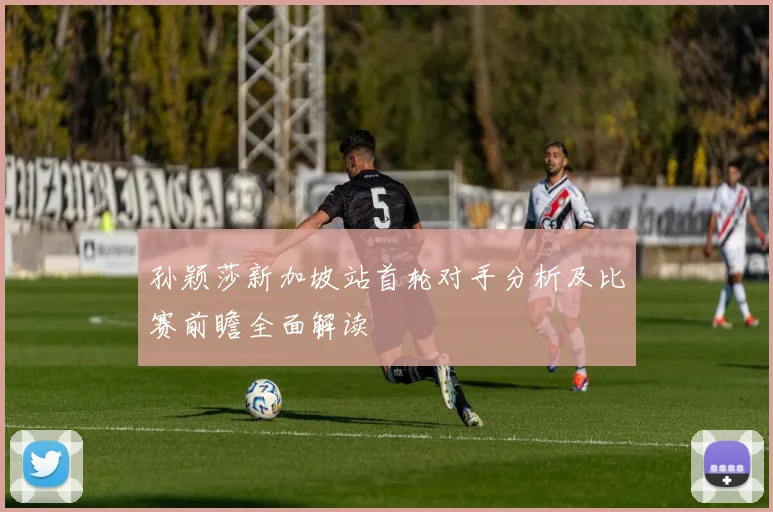 孙颖莎新加坡站首轮对手分析及比赛前瞻全面解读